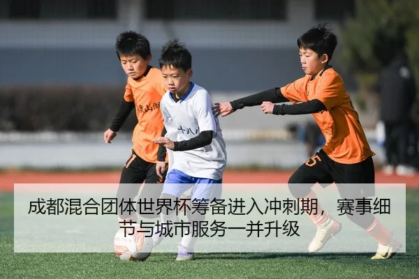 成都混合团体世界杯筹备进入冲刺期，赛事细节与城市服务一并升级（zhihu）